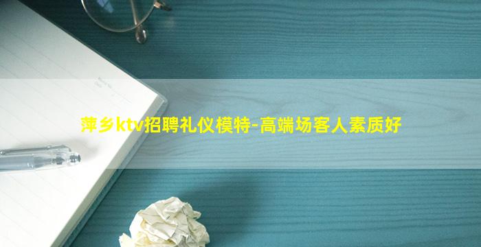 萍乡ktv招聘礼仪模特-高端场客人素质好